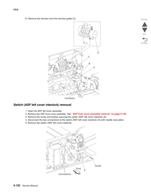 Page 5844-152Service Manual 7510 
Go Back Previous
Next
12. Remove the harness from the harness guide (C).
Switch (ADF left cover interlock) removal
1. Open the ADF left cover assembly.
2. Remove the ADF front cover assembly. See “ADF front cover assembly removal” on page 4-138.
3. Remove the screw and washer securing the switch (ADF left cover interlock) (A).
4. Disconnect the two connections to the switch (ADF left cover interlock) (A) with needle nose pliers. 
5. Remove the switch (ADF left cover interlock)....