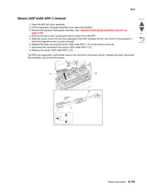 Page 585Repair information4-153
 7510
Go Back Previous
Next
Sensor (ADF width APS 1) removal
1. Open the ADF left cover assembly.
2. Lift the separation roll guide assembly to its uppermost position.
3. Remove the actuator/media guide assembly. See “Actuator/media guide assembly removal” on 
page 4-159.
4. Remove the two screws securing the sensor mount (A) to the ADF.
5. Slide the sensor mount (A) from the underside of the ADF transport roll (B), and move it to the position in 
which the required sensor is...