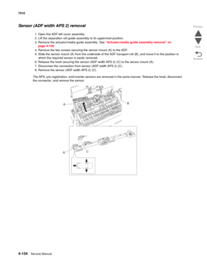 Page 5864-154Service Manual 7510 
Go Back Previous
Next
Sensor (ADF width APS 2) removal
1. Open the ADF left cover assembly.
2. Lift the separation roll guide assembly to its uppermost position.
3. Remove the actuator/media guide assembly. See “Actuator/media guide assembly removal” on 
page 4-159.
4. Remove the two screws securing the sensor mount (A) to the ADF.
5. Slide the sensor mount (A) from the underside of the ADF transport roll (B), and move it to the position in 
which the required sensor is easily...