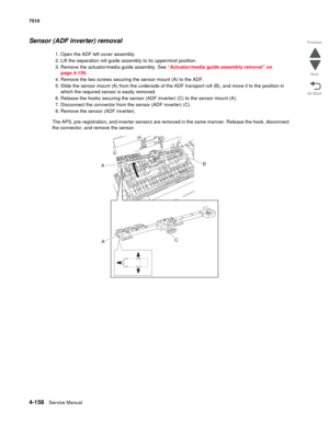 Page 5904-158Service Manual 7510 
Go Back Previous
Next
Sensor (ADF inverter) removal 
1. Open the ADF left cover assembly.
2. Lift the separation roll guide assembly to its uppermost position.
3. Remove the actuator/media guide assembly. See “Actuator/media guide assembly removal” on 
page 4-159.
4. Remove the two screws securing the sensor mount (A) to the ADF.
5. Slide the sensor mount (A) from the underside of the ADF transport roll (B), and move it to the position in 
which the required sensor is easily...