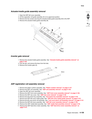 Page 591Repair information4-159
 7510
Go Back Previous
Next
Actuator/media guide assembly removal
1. Open the ADF left cover assembly.
2. Lift the separation roll guide assembly (A) to its uppermost position.
3. Remove the two screws securing the actuator/media guide assembly (B) to the ADF.
4. Remove the actuator/media guide assembly (B).
Inverter gate removal
1. Remove the actuator/media guide assembly. See “Actuator/media guide assembly removal” on 
page 4-159.
2. Flex the tab, and remove the boss from the...