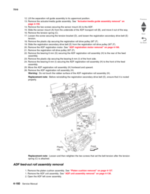 Page 5924-160Service Manual 7510 
Go Back Previous
Next
12. Lift the separation roll guide assembly to its uppermost position.
13. Remove the actuator/media guide assembly. See “Actuator/media guide assembly removal” on 
page 4-159.
14. Remove the two screws securing the sensor mount (A) to the ADF.
15. Slide the sensor mount (A) from the underside of the ADF transport roll (B), and move it out of the way.
16. Remove the tension spring (C).
17. Loosen the screw securing the tension bracket (D), and loosen the...