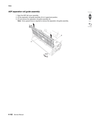 Page 5944-162Service Manual 7510 
Go Back Previous
Next
ADF separation roll guide assembly
1. Open the ADF left cover assembly.
2. Lift the separation roll guide assembly (A) to it uppermost position.
3. Lift and remove the separation roll guide assembly (A).
Note:  Extra upward force is required to remove the separation roll guide assembly.
AB
Rear 