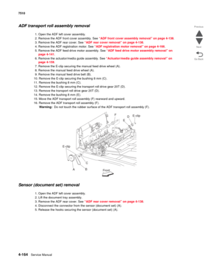 Page 5964-164Service Manual 7510 
Go Back Previous
Next
ADF transport roll assembly removal
1. Open the ADF left cover assembly.
2. Remove the ADF front cover assembly. See “ADF front cover assembly removal” on page 4-138.
3. Remove the ADF rear cover. See “ADF rear cover removal” on page 4-138.
4. Remove the ADF registration motor. See “ADF registration motor removal” on page 4-166.
5. Remove the ADF feed drive motor assembly. See “ADF feed drive motor assembly removal” on 
page 4-141.
6. Remove the...