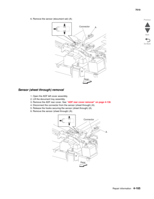 Page 597Repair information4-165
 7510
Go Back Previous
Next
6. Remove the sensor (document set) (A).
Sensor (sheet through) removal
1. Open the ADF left cover assembly.
2. Lift the document tray assembly.
3. Remove the ADF rear cover. See “ADF rear cover removal” on page 4-138.
4. Disconnect the connector from the sensor (sheet through) (A).
5. Release the hooks securing the sensor (sheet through) (A).
6. Remove the sensor (sheet through) (A).
AConnector
Rear
A
RearConnector 