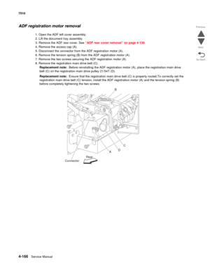 Page 5984-166Service Manual 7510 
Go Back Previous
Next
ADF registration motor removal
1. Open the ADF left cover assembly.
2. Lift the document tray assembly.
3. Remove the ADF rear cover. See “ADF rear cover removal” on page 4-138.
4. Remove the access cap (A).
5. Disconnect the connector from the ADF registration motor (A).
6. Remove the tension spring (B) from the ADF registration motor (A).
7. Remove the two screws securing the ADF registration motor (A).
8. Remove the registration main drive belt (C)....