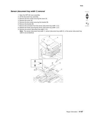 Page 599Repair information4-167
 7510
Go Back Previous
Next
Sensor (document tray width 1) removal
1. Open the ADF left cover assembly.
2. Lift the document tray assembly.
3. Remove the five screws securing the cover (A).
4. Remove the cover (A).
5. Remove the two screws securing the bracket (B). 
6. Remove the bracket (B).
7. Remove the connector from the sensor (document tray width 1) (C).
8. Release the hooks securing the sensor (document tray width 1) (C).
9. Remove the sensor (document tray width 1) (C)....