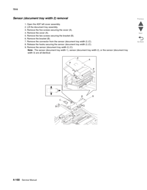 Page 6004-168Service Manual 7510 
Go Back Previous
Next
Sensor (document tray width 2) removal
1. Open the ADF left cover assembly.
2. Lift the document tray assembly.
3. Remove the five screws securing the cover (A).
4. Remove the cover (A).
5. Remove the two screws securing the bracket (B). 
6. Remove the bracket (B).
7. Remove the connector from the sensor (document tray width 2) (C).
8. Release the hooks securing the sensor (document tray width 2) (C).
9. Remove the sensor (document tray width 2) (C).
Note:...