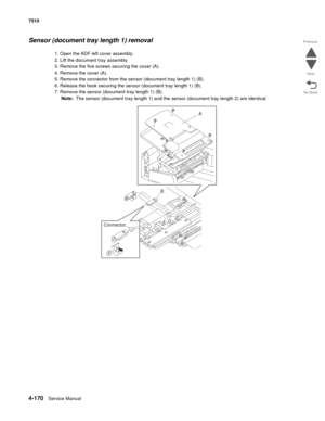 Page 6024-170Service Manual 7510 
Go Back Previous
Next
Sensor (document tray length 1) removal
1. Open the ADF left cover assembly.
2. Lift the document tray assembly.
3. Remove the five screws securing the cover (A). 
4. Remove the cover (A).
5. Remove the connector from the sensor (document tray length 1) (B).
6. Release the hook securing the sensor (document tray length 1) (B).
7. Remove the sensor (document tray length 1) (B).
Note:  The sensor (document tray length 1) and the sensor (document tray length...