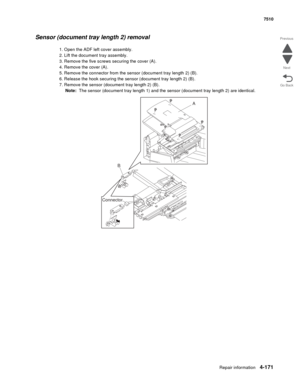 Page 603Repair information4-171
 7510
Go Back Previous
Next
Sensor (document tray length 2) removal
1. Open the ADF left cover assembly.
2. Lift the document tray assembly.
3. Remove the five screws securing the cover (A). 
4. Remove the cover (A).
5. Remove the connector from the sensor (document tray length 2) (B).
6. Release the hook securing the sensor (document tray length 2) (B).
7. Remove the sensor (document tray length 2) (B).
Note:  The sensor (document tray length 1) and the sensor (document tray...