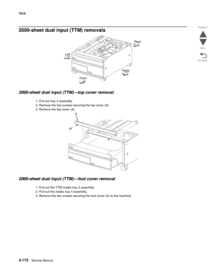 Page 6044-172Service Manual 7510 
Go Back Previous
Next
2000-sheet dual input (TTM) removals 
2000-sheet dual input (TTM)—top cover removal 
1. Pull out tray 2 assembly. 
2. Remove the two screws securing the top cover (A). 
3. Remove the top cover (A). 
2000-sheet dual input (TTM)—foot cover removal 
1. Pull out the TTM media tray 3 assembly.
2. Pull out the media tray 4 assembly. 
3. Remove the two screws securing the foot cover (A) to the machine.
A 