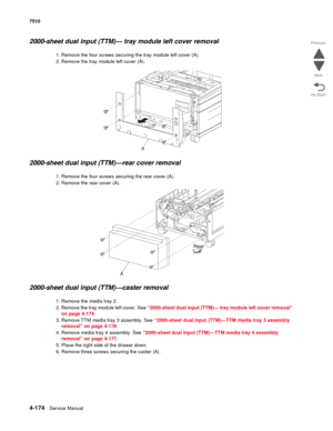 Page 6064-174Service Manual 7510 
Go Back Previous
Next
2000-sheet dual input (TTM)— tray module left cover removal 
1. Remove the four screws securing the tray module left cover (A). 
2. Remove the tray module left cover (A). 
2000-sheet dual input (TTM)—rear cover removal 
1. Remove the four screws securing the rear cover (A). 
2. Remove the rear cover (A). 
2000-sheet dual input (TTM)—caster removal 
1. Remove the media tray 2.
2. Remove the tray module left cover. See “2000-sheet dual input (TTM)— tray...