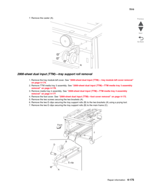 Page 607Repair information4-175
 7510
Go Back Previous
Next
7. Remove the caster (A). 
2000-sheet dual input (TTM)—tray support roll removal 
1. Remove the tray module left cover. See “2000-sheet dual input (TTM)— tray module left cover removal” 
on page 4-174. 
2. Remove TTM media tray 3 assembly. See “2000-sheet dual input (TTM)—TTM media tray 3 assembly 
removal” on page 4-178.
3. Remove media tray 4 assembly. See “2000-sheet dual input (TTM)—TTM media tray 4 assembly 
removal” on page 4-177.
4. Remove the...