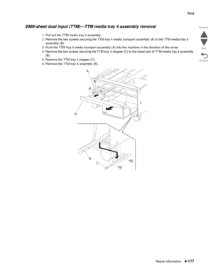 Page 609Repair information4-177
 7510
Go Back Previous
Next
2000-sheet dual input (TTM)—TTM media tray 4 assembly removal 
1. Pull out the TTM media tray 4 assembly. 
2. Remove the two screws securing the TTM tray 4 media transport assembly (A) to the TTM media tray 4 
assembly (B). 
3. Push the TTM tray 4 media transport assembly (A) into the machine in the direction of the arrow. 
4. Remove the two screws securing the TTM tray 4 stopper (C) to the lower part of TTM media tray 4 assembly 
(B). 
5. Remove the...