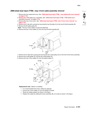 Page 613Repair information4-181
 7510
Go Back Previous
Next
2000-sheet dual input (TTM)—tray 3 front cable assembly removal 
1. Remove the tray module left cover. See “2000-sheet dual input (TTM)— tray module left cover removal” 
on page 4-174. 
2. Remove the TTM media tray 3 assembly. See “2000-sheet dual input (TTM)—TTM media tray 3 
assembly removal” on page 4-178.
3. Remove the tray 3 front cover. See “2000-sheet dual input (TTM)—tray 3 front cover removal” on 
page 4-178.
4. Remove the E-clip with a prying...