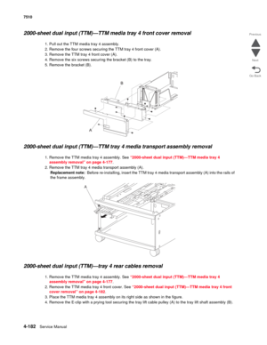 Page 6144-182Service Manual 7510 
Go Back Previous
Next
2000-sheet dual input (TTM)—TTM media tray 4 front cover removal 
1. Pull out the TTM media tray 4 assembly. 
2. Remove the four screws securing the TTM tray 4 front cover (A). 
3. Remove the TTM tray 4 front cover (A).
4. Remove the six screws securing the bracket (B) to the tray.
5. Remove the bracket (B).
2000-sheet dual input (TTM)—TTM tray 4 media transport assembly removal 
1. Remove the TTM media tray 4 assembly. See “2000-sheet dual input (TTM)—TTM...