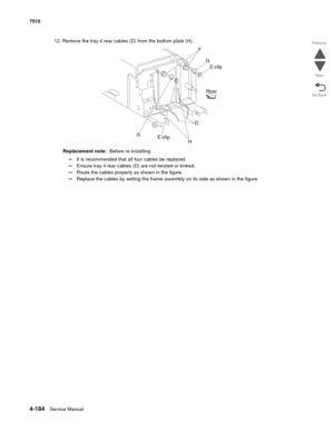 Page 6164-184Service Manual 7510 
Go Back Previous
Next
12. Remove the tray 4 rear cables (D) from the bottom plate (H).
Replacement note:  Before re-installing: 
–It is recommended that all four cables be replaced. 
–Ensure tray 4 rear cables (D) are not twisted or kinked. 
–Route the cables properly as shown in the figure. 
–Replace the cables by setting the frame assembly on its side as shown in the figure.  