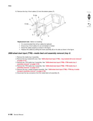 Page 6184-186Service Manual 7510 
Go Back Previous
Next
10. Remove the tray 4 front cables (C) from the bottom plates (F). 
Replacement note:  Before re-installing: 
–It is recommended that all four cables be replaced. 
–Ensure tray 4 front cables (C) are not twisted or kinked. 
–Route the cables properly as shown in the figure. 
–Replace the cables by setting the frame assembly (B) on its side as shown in the figure. 
2000-sheet dual input (TTM)—media feed unit assembly removal (tray 4)
1. Remove the media tray...