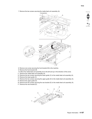 Page 619Repair information4-187
 7510
Go Back Previous
Next
7. Remove the two screws securing the media feed unit assembly (A).
8. Remove one screw securing the front bracket (B) to the machine. 
9. Remove the front bracket (B). 
10. Move the media feed unit assembly (A) to the left and up in the direction of the arrow.
11. Remove the media feed unit assembly (A).
12. Remove the two screws securing the lower guide (C) to the media feed unit assembly (A). 
13. Remove the lower guide (C). 
14. Remove the two...