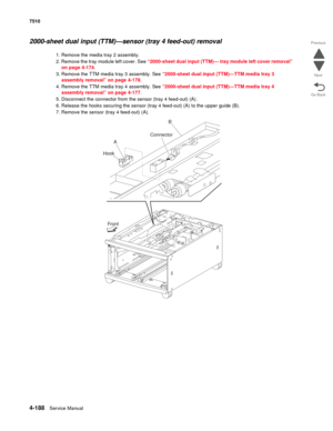 Page 6204-188Service Manual 7510 
Go Back Previous
Next
2000-sheet dual input (TTM)—sensor (tray 4 feed-out) removal 
1. Remove the media tray 2 assembly.
2. Remove the tray module left cover. See “2000-sheet dual input (TTM)— tray module left cover removal” 
on page 4-174. 
3. Remove the TTM media tray 3 assembly. See “2000-sheet dual input (TTM)—TTM media tray 3 
assembly removal” on page 4-178.
4. Remove the TTM media tray 4 assembly. See “2000-sheet dual input (TTM)—TTM media tray 4 
assembly removal” on...