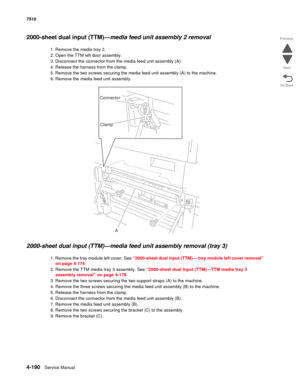 Page 6224-190Service Manual 7510 
Go Back Previous
Next
2000-sheet dual input (TTM)—media feed unit assembly 2 removal
1. Remove the media tray 2.
2. Open the TTM left door assembly.
3. Disconnect the connector from the media feed unit assembly (A).
4. Release the harness from the clamp.
5. Remove the two screws securing the media feed unit assembly (A) to the machine.
6. Remove the media feed unit assembly.
2000-sheet dual input (TTM)—media feed unit assembly removal (tray 3) 
1. Remove the tray module left...