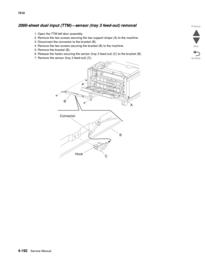 Page 6244-192Service Manual 7510 
Go Back Previous
Next
2000-sheet dual input (TTM)—sensor (tray 3 feed-out) removal  
1. Open the TTM left door assembly. 
2. Remove the two screws securing the two support straps (A) to the machine. 
3. Disconnect the connector to the bracket (B). 
4. Remove the two screws securing the bracket (B) to the machine.
5. Remove the bracket (B). 
6. Release the hooks securing the sensor (tray 3 feed-out) (C) to the bracket (B). 
7. Remove the sensor (tray 3 feed-out) (C).  