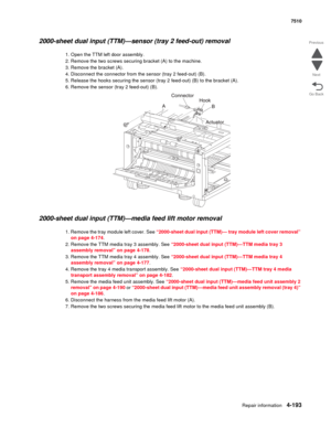 Page 625Repair information4-193
 7510
Go Back Previous
Next
2000-sheet dual input (TTM)—sensor (tray 2 feed-out) removal 
1. Open the TTM left door assembly.
2. Remove the two screws securing bracket (A) to the machine.
3. Remove the bracket (A).
4. Disconnect the connector from the sensor (tray 2 feed-out) (B).
5. Release the hooks securing the sensor (tray 2 feed-out) (B) to the bracket (A).
6. Remove the sensor (tray 2 feed-out) (B).
2000-sheet dual input (TTM)—media feed lift motor removal  
1. Remove the...