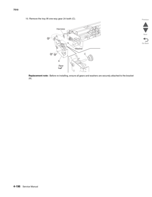 Page 6284-196Service Manual 7510 
Go Back Previous
Next
10. Remove the tray lift one-way gear 24 tooth (C). 
Replacement note:  Before re-installing, ensure all gears and washers are securely attached to the bracket 
(A). 
Harness
A
RearC Washer 