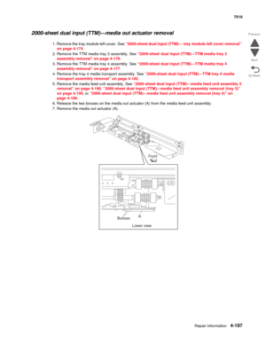 Page 629Repair information4-197
 7510
Go Back Previous
Next
2000-sheet dual input (TTM)—media out actuator removal 
1. Remove the tray module left cover. See “2000-sheet dual input (TTM)— tray module left cover removal” 
on page 4-174. 
2. Remove the TTM media tray 3 assembly. See “2000-sheet dual input (TTM)—TTM media tray 3 
assembly removal” on page 4-178.
3. Remove the TTM media tray 4 assembly. See “2000-sheet dual input (TTM)—TTM media tray 4 
assembly removal” on page 4-177.
4. Remove the tray 4 media...