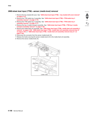 Page 6304-198Service Manual 7510 
Go Back Previous
Next
2000-sheet dual input (TTM)—sensor (media level) removal 
1. Remove the tray module left cover. See “2000-sheet dual input (TTM)— tray module left cover removal” 
on page 4-174. 
2. Remove the TTM media tray 3 assembly. See “2000-sheet dual input (TTM)—TTM media tray 3 
assembly removal” on page 4-178.
3. Remove the TTM media tray 4 assembly. See “2000-sheet dual input (TTM)—TTM media tray 4 
assembly removal” on page 4-177.
4. Remove the tray 4 media...