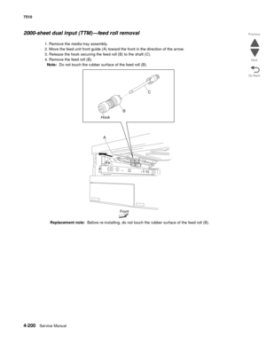 Page 6324-200Service Manual 7510 
Go Back Previous
Next
2000-sheet dual input (TTM)—feed roll removal
1. Remove the media tray assembly. 
2. Move the feed unit front guide (A) toward the front in the direction of the arrow. 
3. Release the hook securing the feed roll (B) to the shaft (C). 
4. Remove the feed roll (B). 
Note:  Do not touch the rubber surface of the feed roll (B). 
Replacement note:  Before re-installing, do not touch the rubber surface of the feed roll (B).  