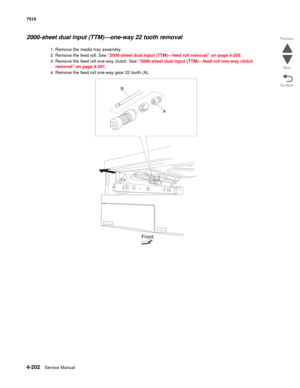 Page 6344-202Service Manual 7510 
Go Back Previous
Next
2000-sheet dual input (TTM)—one-way 22 tooth removal 
1. Remove the media tray assembly. 
2. Remove the feed roll. See “2000-sheet dual input (TTM)—feed roll removal” on page 4-200.
3. Remove the feed roll one-way clutch. See “2000-sheet dual input (TTM)—feed roll one-way clutch 
removal” on page 4-201.
4. Remove the feed roll one-way gear 22 tooth (A).  