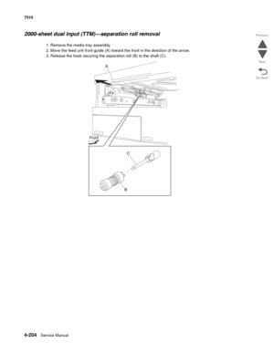 Page 6364-204Service Manual 7510 
Go Back Previous
Next
2000-sheet dual input (TTM)—separation roll removal 
1. Remove the media tray assembly. 
2. Move the feed unit front guide (A) toward the front in the direction of the arrow. 
3. Release the hook securing the separation roll (B) to the shaft (C).  