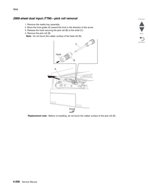 Page 6384-206Service Manual 7510 
Go Back Previous
Next
2000-sheet dual input (TTM)—pick roll removal 
1. Remove the media tray assembly. 
2. Move the front guide (A) toward the front in the direction of the arrow. 
3. Release the hook securing the pick roll (B) to the shaft (C). 
4. Remove the pick roll (B). 
Note:  Do not touch the rubber surface of the feed roll (B).
Replacement note:  Before re-installing, do not touch the rubber surface of the pick roll (B). 