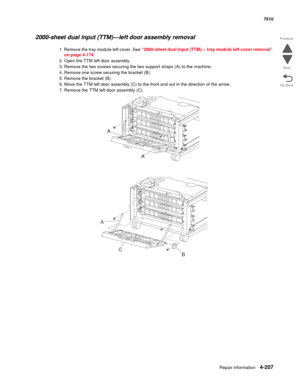 Page 639Repair information4-207
 7510
Go Back Previous
Next
2000-sheet dual input (TTM)—left door assembly removal 
1. Remove the tray module left cover. See “2000-sheet dual input (TTM)— tray module left cover removal” 
on page 4-174.
2. Open the TTM left door assembly. 
3. Remove the two screws securing the two support straps (A) to the machine. 
4. Remove one screw securing the bracket (B). 
5. Remove the bracket (B). 
6. Move the TTM left door assembly (C) to the front and out in the direction of the arrow....