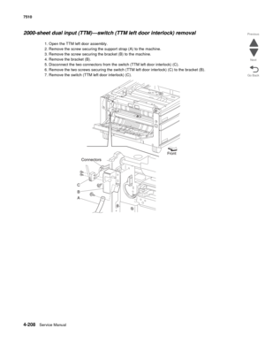 Page 6404-208Service Manual 7510 
Go Back Previous
Next
2000-sheet dual input (TTM)—switch (TTM left door interlock) removal 
1. Open the TTM left door assembly. 
2. Remove the screw securing the support strap (A) to the machine.
3. Remove the screw securing the bracket (B) to the machine. 
4. Remove the bracket (B). 
5. Disconnect the two connectors from the switch (TTM left door interlock) (C). 
6. Remove the two screws securing the switch (TTM left door interlock) (C) to the bracket (B).
7. Remove the switch...