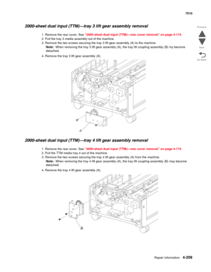 Page 641Repair information4-209
 7510
Go Back Previous
Next
2000-sheet dual input (TTM)—tray 3 lift gear assembly removal  
1. Remove the rear cover. See “2000-sheet dual input (TTM)—rear cover removal” on page 4-174.
2. Pull the tray 3 media assembly out of the machine.
3. Remove the two screws securing the tray 3 lift gear assembly (A) to the machine.
Note:  When removing the tray 3 lift gear assembly (A), the tray lift coupling assembly (B) my become 
detached.
4. Remove the tray 3 lift gear assembly (A)....