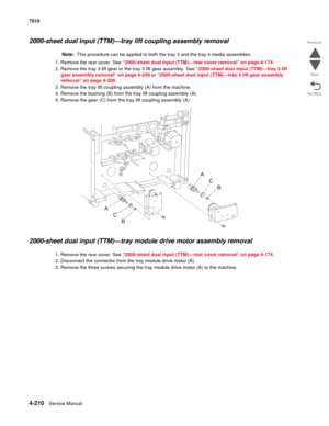 Page 6424-210Service Manual 7510 
Go Back Previous
Next
2000-sheet dual input (TTM)—tray lift coupling assembly removal
Note:  This procedure can be applied to both the tray 3 and the tray 4 media assemblies.
1. Remove the rear cover. See “2000-sheet dual input (TTM)—rear cover removal” on page 4-174.
2. Remove the tray 3 lift gear or the tray 3 lift gear assembly. See “2000-sheet dual input (TTM)—tray 3 lift 
gear assembly removal” on page 4-209 or “2000-sheet dual input (TTM)—tray 4 lift gear assembly...