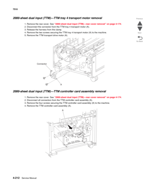 Page 6444-212Service Manual 7510 
Go Back Previous
Next
2000-sheet dual input (TTM)—TTM tray 4 transport motor removal 
1. Remove the rear cover. See “2000-sheet dual input (TTM)—rear cover removal” on page 4-174.
2. Disconnect the connector from the TTM tray 4 transport motor (A).
3. Release the harness from the clamp.
4. Remove the two screws securing the TTM tray 4 transport motor (A) to the machine. 
5. Remove the TTM transport drive motor (A). 
2000-sheet dual input (TTM)—TTM controller card assembly...