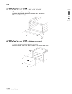 Page 6464-214Service Manual 7510 
Go Back Previous
Next
3X 500-sheet drawer (3TM)—foot cover removal 
1. Remove the media tray 4 assembly.
2. Remove the two screws securing the foot cover (A) to the machine. 
3. Remove the foot cover (A). 
3X 500-sheet drawer (3TM)—right cover removal 
1. Remove the four screws securing the right cover (A). 
2. Remove the right cover (A) by lifting up and out in the direction of the arrow. 
A
Front 