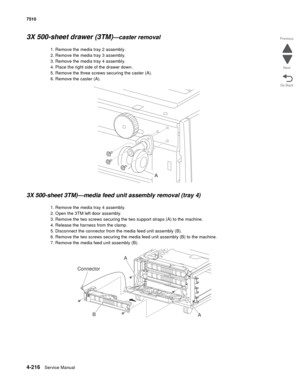 Page 6484-216Service Manual 7510 
Go Back Previous
Next
3X 500-sheet drawer (3TM)—caster removal 
1. Remove the media tray 2 assembly.
2. Remove the media tray 3 assembly. 
3. Remove the media tray 4 assembly.
4. Place the right side of the drawer down. 
5. Remove the three screws securing the caster (A). 
6. Remove the caster (A). 
3X 500-sheet 3TM)—media feed unit assembly removal (tray 4)
1. Remove the media tray 4 assembly.
2. Open the 3TM left door assembly.
3. Remove the two screws securing the two support...