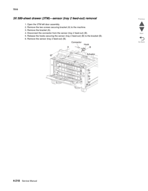 Page 6504-218Service Manual 7510 
Go Back Previous
Next
3X 500-sheet drawer (3TM)—sensor (tray 2 feed-out) removal 
1. Open the 3TM left door assembly.
2. Remove the two screws securing bracket (A) to the machine.
3. Remove the bracket (A).
4. Disconnect the connector from the sensor (tray 2 feed-out) (B).
5. Release the hooks securing the sensor (tray 2 feed-out) (B) to the bracket (B).
6. Remove the sensor (tray 2 feed-out) (B). 