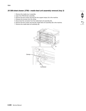 Page 6524-220Service Manual 7510 
Go Back Previous
Next
3X 500-sheet drawer (3TM)—media feed unit assembly removal (tray 3) 
1. Remove the media tray 4 assembly.
2. Open the 3TM left door assembly.
3. Remove the two screws securing the two support straps (A) to the machine.
4. Release the harness from the clamp.
5. Disconnect the connector from the media feed unit assembly (B).
6. Remove the two screws securing the media feed unit assembly (B) to the machine.
7. Remove the media feed unit assembly (B).  