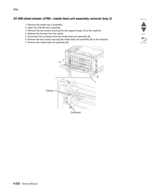 Page 6544-222Service Manual 7510 
Go Back Previous
Next
3X 500-sheet drawer (3TM)—media feed unit assembly removal (tray 2) 
1. Remove the media tray 2 assembly.
2. Open the 3TM left door assembly.
3. Remove the two screws securing the two support straps (A) to the machine.
4. Release the harness from the clamp.
5. Disconnect the connector from the media feed unit assembly (B).
6. Remove the two screws securing the media feed unit assembly (B) to the machine.
7. Remove the media feed unit assembly (B).  