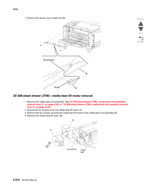 Page 6564-224Service Manual 7510 
Go Back Previous
Next
7. Remove the sensor (tray 3 feed-out) (B). 
3X 500-sheet drawer (3TM)—media feed lift motor removal  
1. Remove the media feed unit assembly. See“3X 500-sheet drawer (3TM)—media feed unit assembly 
removal (tray 2)” on page 4-222 or “3X 500-sheet drawer (3TM)—media feed unit assembly removal 
(tray 3)” on page 4-220.
2. Disconnect the harness from the media feed lift motor (A). 
3. Remove the two screws securing the media feed lift motor to the media feed...