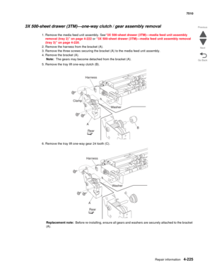 Page 657Repair information4-225
 7510
Go Back Previous
Next
3X 500-sheet drawer (3TM)—one-way clutch / gear assembly removal 
1. Remove the media feed unit assembly. See“3X 500-sheet drawer (3TM)—media feed unit assembly 
removal (tray 2)” on page 4-222 or “3X 500-sheet drawer (3TM)—media feed unit assembly removal 
(tray 3)” on page 4-220.
2. Remove the harness from the bracket (A). 
3. Remove the three screws securing the bracket (A) to the media feed unit assembly. 
4. Remove the bracket (A). 
Note:  The...