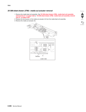 Page 6584-226Service Manual 7510 
Go Back Previous
Next
3X 500-sheet drawer (3TM)—media out actuator removal 
1. Remove the media feed unit assembly. See“3X 500-sheet drawer (3TM)—media feed unit assembly 
removal (tray 2)” on page 4-222 or “3X 500-sheet drawer (3TM)—media feed unit assembly removal 
(tray 3)” on page 4-220.
2. Release the two bosses on the media out actuator (A) from the media feed unit assembly. 
3. Remove the media out actuator (A). 
Front
Bosses
Lower viewA 