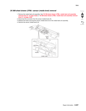 Page 659Repair information4-227
 7510
Go Back Previous
Next
3X 500-sheet drawer (3TM)—sensor (media level) removal 
1. Remove the media feed unit assembly. See“3X 500-sheet drawer (3TM)—media feed unit assembly 
removal (tray 2)” on page 4-222 or “3X 500-sheet drawer (3TM)—media feed unit assembly removal 
(tray 3)” on page 4-220. 
2. Disconnect the connector from the sensor (media level) (A). 
3. Release the hooks securing the sensor (media level) (A) to the media feed unit assembly. 
4. Remove the sensor...