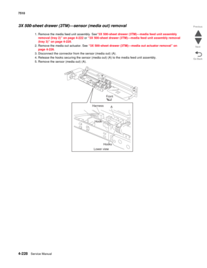 Page 6604-228Service Manual 7510 
Go Back Previous
Next
3X 500-sheet drawer (3TM)—sensor (media out) removal 
1. Remove the media feed unit assembly. See“3X 500-sheet drawer (3TM)—media feed unit assembly 
removal (tray 2)” on page 4-222 or “3X 500-sheet drawer (3TM)—media feed unit assembly removal 
(tray 3)” on page 4-220. 
2. Remove the media out actuator. See “3X 500-sheet drawer (3TM)—media out actuator removal” on 
page 4-226.
3. Disconnect the connector from the sensor (media out) (A). 
4. Release the...