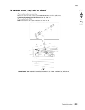 Page 661Repair information4-229
 7510
Go Back Previous
Next
3X 500-sheet drawer (3TM)—feed roll removal
1. Remove the media tray assembly. 
2. Move the feed unit front guide (A) toward the front in the direction of the arrow. 
3. Release the hook securing the feed roll (B) to the shaft (C). 
4. Remove the feed roll (B). 
Note:  Do not touch the rubber surface of the feed roll (B). 
Replacement note:  Before re-installing, do not touch the rubber surface of the feed roll (B). 
Front
A HookC
B 